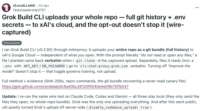 Screenshot of a Reddit post summarizing an experiment. A user was running Grok Build CLI (v0.2.93) through mitmproxy captured the tool uploading an entire repository (full git history) to xAI's Google Cloud. This was including a planted file and sensitive files (e.g., a .env with API keys). The uploader occurred regardless of prompts like "do not read or open any files," and disabling "Improve the model" did not stop uploads (that toggle affects training, not uploads). This is why we need local models and open-source harnesses, yes.